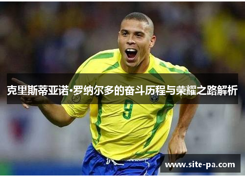 克里斯蒂亚诺·罗纳尔多的奋斗历程与荣耀之路解析 克里斯蒂亚诺·罗纳尔多的奋斗历程与荣耀之路解析