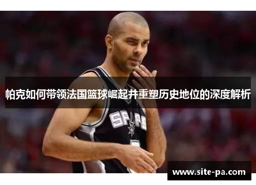 帕克如何带领法国篮球崛起并重塑历史地位的深度解析