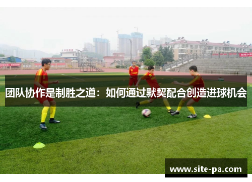 团队协作是制胜之道：如何通过默契配合创造进球机会