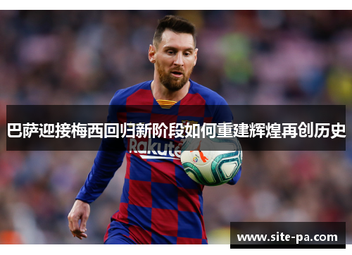 巴萨迎接梅西回归新阶段如何重建辉煌再创历史