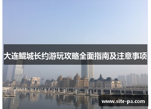 大连鲲城长约游玩攻略全面指南及注意事项