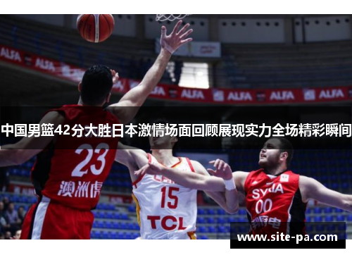 中国男篮42分大胜日本激情场面回顾展现实力全场精彩瞬间 中国男篮42分大胜日本激情场面回顾展现实力全场精彩瞬间