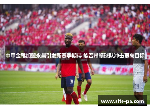 中甲金靴加盟永昌引发新赛季期待 能否带领球队冲击更高目标