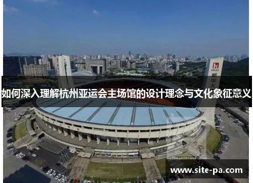 如何深入理解杭州亚运会主场馆的设计理念与文化象征意义