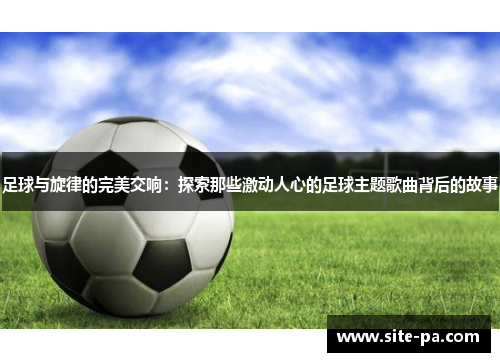 足球与旋律的完美交响：探索那些激动人心的足球主题歌曲背后的故事