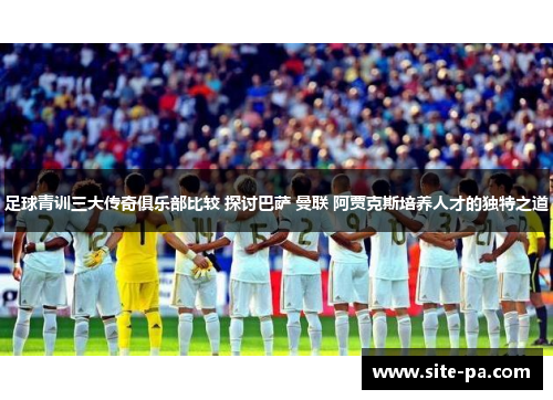 足球青训三大传奇俱乐部比较 探讨巴萨 曼联 阿贾克斯培养人才的独特之道