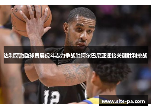 达利奇激励球员展现斗志力争战胜阿尔巴尼亚迎接关键胜利挑战