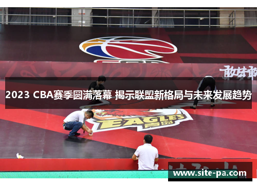 2023 CBA赛季圆满落幕 揭示联盟新格局与未来发展趋势