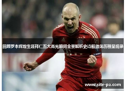 回顾罗本辉煌生涯拜仁五大高光瞬间全景解析史诗般激荡历程呈现录