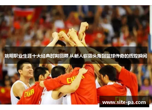 姚明职业生涯十大经典时刻回顾 从新人崭露头角到篮球传奇的辉煌瞬间