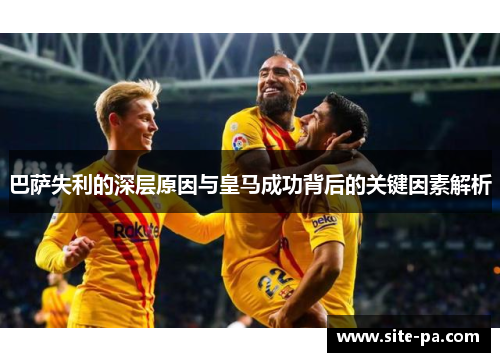 巴萨失利的深层原因与皇马成功背后的关键因素解析 巴萨失利的深层原因与皇马成功背后的关键因素解析