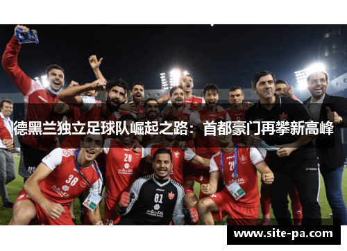 德黑兰独立足球队崛起之路：首都豪门再攀新高峰