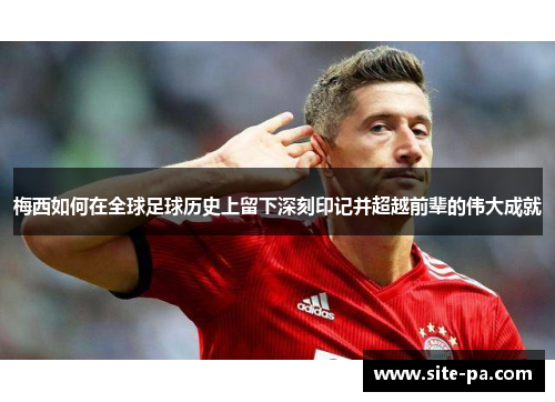 梅西如何在全球足球历史上留下深刻印记并超越前辈的伟大成就 梅西如何在全球足球历史上留下深刻印记并超越前辈的伟大成就