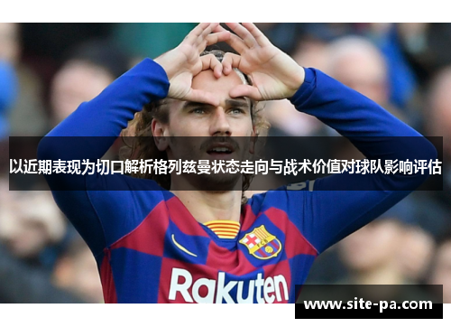 以近期表现为切口解析格列兹曼状态走向与战术价值对球队影响评估