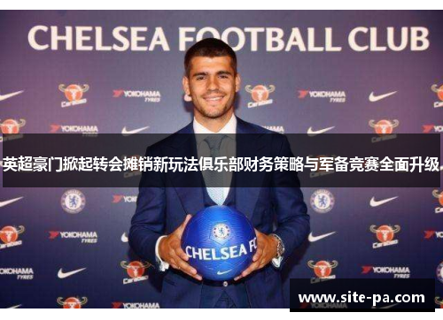 英超豪门掀起转会摊销新玩法俱乐部财务策略与军备竞赛全面升级
