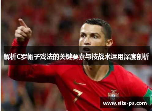 解析C罗帽子戏法的关键要素与技战术运用深度剖析