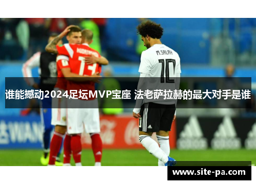 谁能撼动2024足坛MVP宝座 法老萨拉赫的最大对手是谁