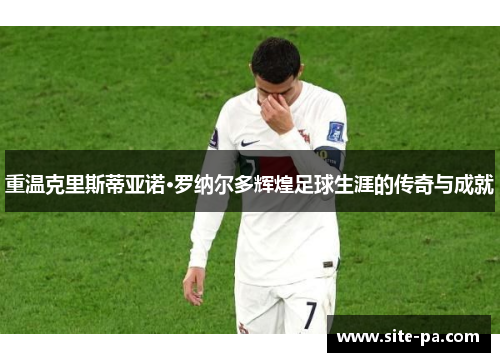 重温克里斯蒂亚诺·罗纳尔多辉煌足球生涯的传奇与成就