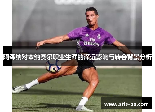 阿森纳对本纳赛尔职业生涯的深远影响与转会背景分析