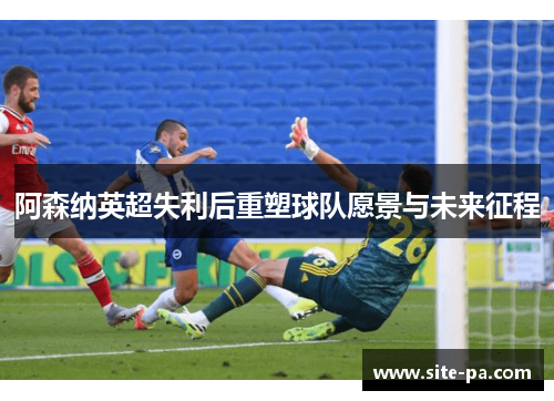 阿森纳英超失利后重塑球队愿景与未来征程