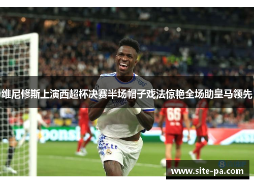 维尼修斯上演西超杯决赛半场帽子戏法惊艳全场助皇马领先